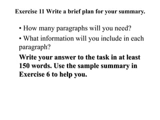 Exercise 11 Write a brief plan for your summary.
• How many paragraphs will you need?
• What information will you include in each
paragraph?
Write your answer to the task in at least
150 words. Use the sample summary in
Exercise 6 to help you.
 
