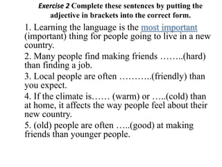 Exercise 2 Complete these sentences by putting the
adjective in brackets into the correct form.
1. Learning the language is the most important
(important) thing for people going to live in a new
country.
2. Many people find making friends ……..(hard)
than finding a job.
3. Local people are often ………..(friendly) than
you expect.
4. If the climate is…… (warm) or …..(cold) than
at home, it affects the way people feel about their
new country.
5. (old) people are often …..(good) at making
friends than younger people.
 