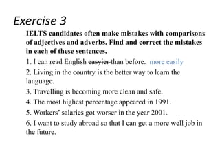 Exercise 3
IELTS candidates often make mistakes with comparisons
of adjectives and adverbs. Find and correct the mistakes
in each of these sentences.
1. I can read English easyier than before. more easily
2. Living in the country is the better way to learn the
language.
3. Travelling is becoming more clean and safe.
4. The most highest percentage appeared in 1991.
5. Workers’ salaries got worser in the year 2001.
6. I want to study abroad so that I can get a more well job in
the future.
 