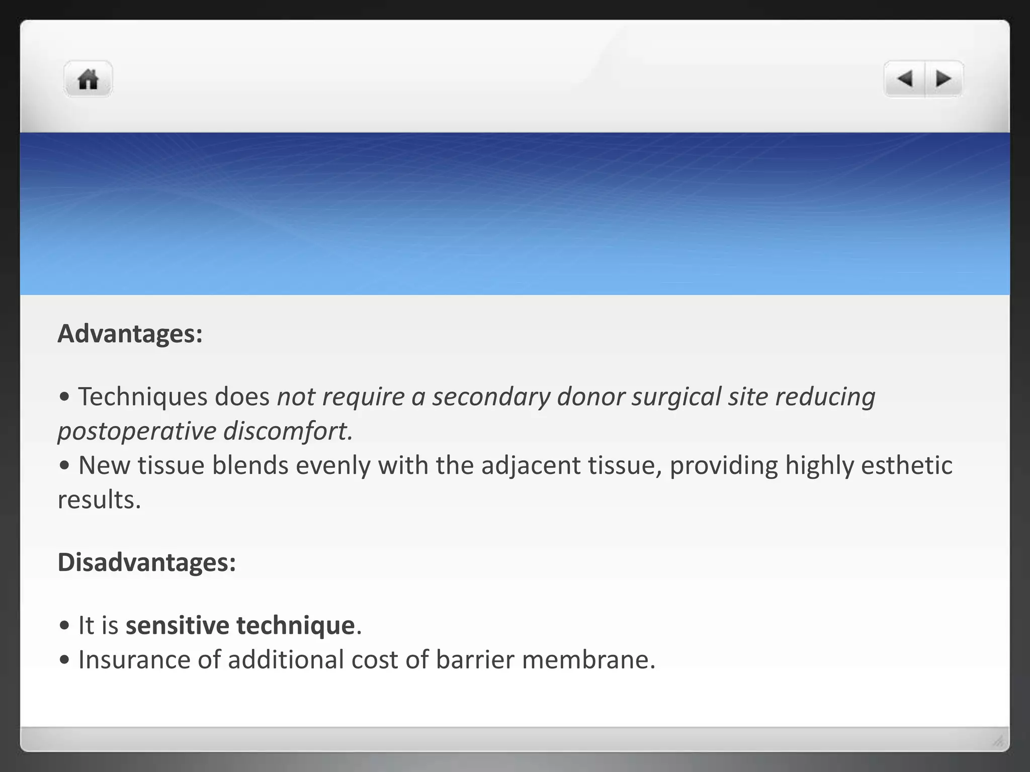 Advantages:
• Techniques does not require a secondary donor surgical site reducing
postoperative discomfort.
• New tissue blends evenly with the adjacent tissue, providing highly esthetic
results.
Disadvantages:
• It is sensitive technique.
• Insurance of additional cost of barrier membrane.
 