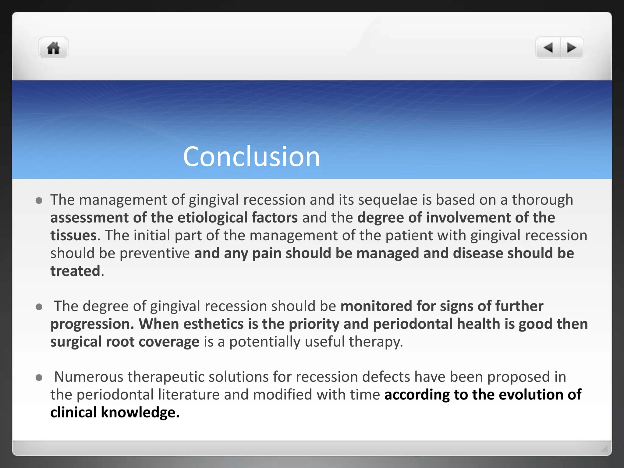 Conclusion
 The management of gingival recession and its sequelae is based on a thorough
assessment of the etiological factors and the degree of involvement of the
tissues. The initial part of the management of the patient with gingival recession
should be preventive and any pain should be managed and disease should be
treated.
 The degree of gingival recession should be monitored for signs of further
progression. When esthetics is the priority and periodontal health is good then
surgical root coverage is a potentially useful therapy.
 Numerous therapeutic solutions for recession defects have been proposed in
the periodontal literature and modified with time according to the evolution of
clinical knowledge.
 