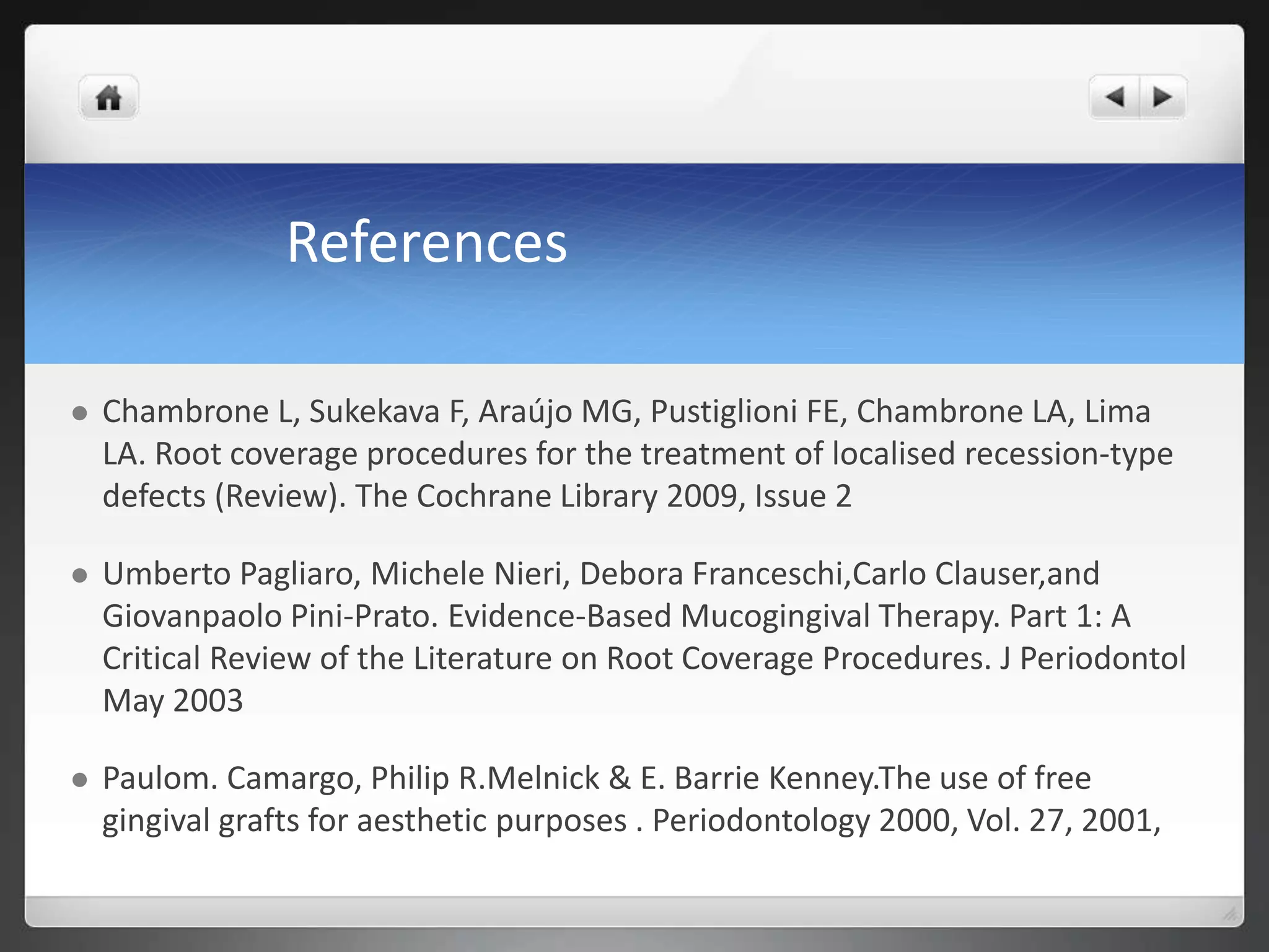 References
 Chambrone L, Sukekava F, Araújo MG, Pustiglioni FE, Chambrone LA, Lima
LA. Root coverage procedures for the treatment of localised recession-type
defects (Review). The Cochrane Library 2009, Issue 2
 Umberto Pagliaro, Michele Nieri, Debora Franceschi,Carlo Clauser,and
Giovanpaolo Pini-Prato. Evidence-Based Mucogingival Therapy. Part 1: A
Critical Review of the Literature on Root Coverage Procedures. J Periodontol
May 2003
 Paulom. Camargo, Philip R.Melnick & E. Barrie Kenney.The use of free
gingival grafts for aesthetic purposes . Periodontology 2000, Vol. 27, 2001,
 