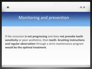 Monitoring and prevention
If the recession is not progressing and does not provoke tooth
sensitivity or poor aesthetics, then tooth- brushing instructions
and regular observation through a strict maintenance program
would be the optimal treatment.
 