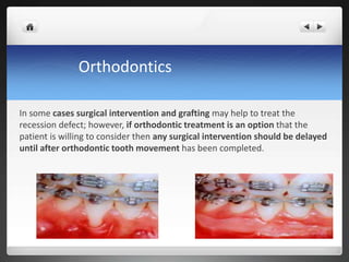 Orthodontics
In some cases surgical intervention and grafting may help to treat the
recession defect; however, if orthodontic treatment is an option that the
patient is willing to consider then any surgical intervention should be delayed
until after orthodontic tooth movement has been completed.
 