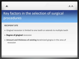 Key factors in the selection of surgical
procedures
RECIPIENT SITE
 Gingival recession is limited to one tooth or extends to multiple teeth
 Degree of gingival recession
 Amount and thickness of existing keratinized gingiva in the area of
recession
 