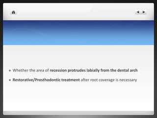  Whether the area of recession protrudes labially from the dental arch
 Restorative/Prosthodontic treatment after root coverage is necessary
 