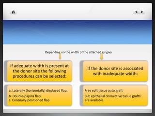 if adequate width is present at
the donor site the following
procedures can be selected:
a. Laterally (horizontally) displaced flap.
b. Double-papilla flap.
c. Coronally-positioned flap
If the donor site is associated
with inadequate width:
Free soft tissue auto graft
Sub epithelial connective tissue grafts
are available
Depending on the width of the attached gingiva
 