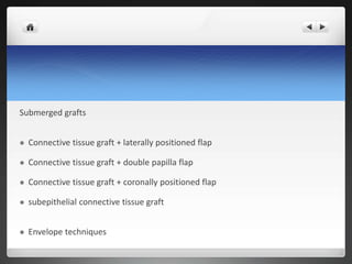 Submerged grafts
 Connective tissue graft + laterally positioned flap
 Connective tissue graft + double papilla flap
 Connective tissue graft + coronally positioned flap
 subepithelial connective tissue graft
 Envelope techniques
 