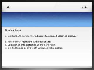 Disadvantages
a. Limited by the amount of adjacent keratinized attached gingiva.
b. Possibility of recession at the donor site.
c. Dehiscence or fenestration at the donor site.
d. Limited to one or two teeth with gingival recession.
 