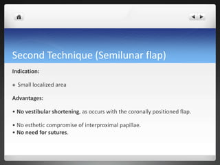 Second Technique (Semilunar flap)
Indication:
 Small localized area
Advantages:
• No vestibular shortening, as occurs with the coronally positioned flap.
• No esthetic compromise of interproximal papillae.
• No need for sutures.
 