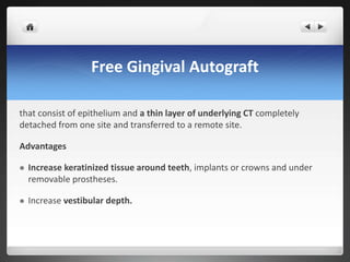 Free Gingival Autograft
that consist of epithelium and a thin layer of underlying CT completely
detached from one site and transferred to a remote site.
Advantages
 Increase keratinized tissue around teeth, implants or crowns and under
removable prostheses.
 Increase vestibular depth.
 