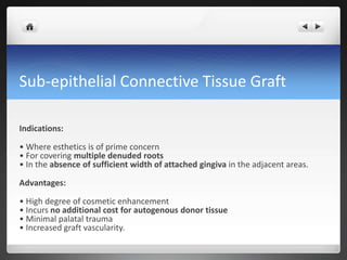 Sub-epithelial Connective Tissue Graft
Indications:
• Where esthetics is of prime concern
• For covering multiple denuded roots
• In the absence of sufficient width of attached gingiva in the adjacent areas.
Advantages:
• High degree of cosmetic enhancement
• Incurs no additional cost for autogenous donor tissue
• Minimal palatal trauma
• Increased graft vascularity.
 