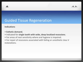 Guided Tissue Regeneration
Indications
• Esthetic demand.
• Indicated for single tooth with wide, deep localized recessions.
• For areas of root sensitivity where oral hygiene is impaired.
• For repair of recessions associated with failing or unesthetic class V
restorations.
 