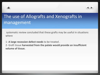 The use of Allografts and Xenografts in
management
systematic review concluded that these grafts may be useful in situations
where
1- A large recession defect needs to be treated .
2- Graft tissue harvested from the palate would provide an insufficient
volume of tissue.
 