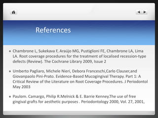 References
 Chambrone L, Sukekava F, Araújo MG, Pustiglioni FE, Chambrone LA, Lima
LA. Root coverage procedures for the treatment of localised recession-type
defects (Review). The Cochrane Library 2009, Issue 2
 Umberto Pagliaro, Michele Nieri, Debora Franceschi,Carlo Clauser,and
Giovanpaolo Pini-Prato. Evidence-Based Mucogingival Therapy. Part 1: A
Critical Review of the Literature on Root Coverage Procedures. J Periodontol
May 2003
 Paulom. Camargo, Philip R.Melnick & E. Barrie Kenney.The use of free
gingival grafts for aesthetic purposes . Periodontology 2000, Vol. 27, 2001,
 