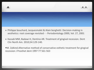  Philippe bouchard, Jacquesmalet & Alain borghetti. Decision-making in
aesthetics: root coverage revisited - - Periodontology 2000, Vol. 27, 2001
 Kassab MM, Badawi H, Dentino AR. Treatment of gingival recession. Dent
Clin North Am. 2010;54:129-140.
M. Zalkind.Alternative method of conservative esthetic treatment for gingival
recession J Prosthet dent 1997 77 561-563
 