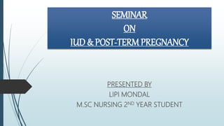 SEMINAR
ON
IUD & POST-TERM PREGNANCY
PRESENTED BY
LIPI MONDAL
M.SC NURSING 2ND YEAR STUDENT
 