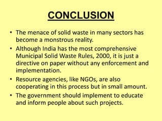 CONCLUSION
• The menace of solid waste in many sectors has
become a monstrous reality.
• Although India has the most comprehensive
Municipal Solid Waste Rules, 2000, it is just a
directive on paper without any enforcement and
implementation.
• Resource agencies, like NGOs, are also
cooperating in this process but in small amount.
• The government should implement to educate
and inform people about such projects.
 
