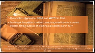 • The problem of retention: KOLE and WIRTH in 1956.
• Branemark first placed modified osseointegrated fixtures in cranial
skeleton for the purpose of retaining a prosthetic ear in 1977
Beumer III J, Marunick MT, Esposito SJ. Maxillofacial rehabilitation: prosthodontic and surgical
management of cancer-related, acquired, and congenital defects of the head and neck. Quintessence Pub.
2011;276.
 