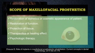 SCOPE OF MAXILLOFACIAL PROSTHETICS
Restoration of esthetics or cosmetic appearance of patient.
Restoration of function.
Protection of tissue.
Therapeutics or healing effect.
Psychologic therapy.
D’souza D. Role of implants in maxillofacial prosthodontic rehabilitation. Current concepts in dental
implantology. 2015 feb 25:179.
 