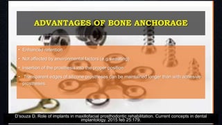 ADVANTAGES OF BONE ANCHORAGE
• Enhanced retention
• Not affected by environmental factors (e.g.sweating)
• Insertion of the prosthesis into the proper position
• Transparent edges of silicone prostheses can be maintained longer than with adhesive
prostheses.
D’souza D. Role of implants in maxillofacial prosthodontic rehabilitation. Current concepts in dental
implantology. 2015 feb 25:179.
 