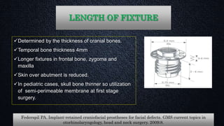 LENGTH OF FIXTURE
Determined by the thickness of cranial bones.
Temporal bone thickness 4mm
Longer fixtures in frontal bone, zygoma and
maxilla
Skin over abutment is reduced.
In pediatric cases, skull bone thinner so utilization
of semi-perimeable membrane at first stage
surgery.
Federspil PA. Implant-retained craniofacial prostheses for facial defects. GMS current topics in
otorhinolaryngology, head and neck surgery. 2009;8.
 