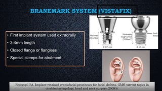 BRANEMARK SYSTEM (VISTAFIX)
• First implant system used extraorally
• 3-4mm length
• Closed flange or flangless
• Special clamps for abutment
Federspil PA. Implant-retained craniofacial prostheses for facial defects. GMS current topics in
otorhinolaryngology, head and neck surgery. 2009;8.
 