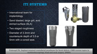 ITI SYSTEMS
• International team for
implantology
• Sand blasted, large grit, acid
etched surface (SLA)
• Two staged roughness
• Diameter of 3.3mm and
countersunk depth of 3.5 or
5mm with a coned seat.
Federspil PA. Implant-retained craniofacial prostheses for facial defects. GMS current topics in
otorhinolaryngology, head and neck surgery. 2009;8.
 