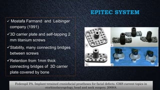 EPITEC SYSTEM
 Mostafa Farmand and Leibinger
company (1991)
3D carrier plate and self-tapping 2
mm titanium screws
Stability, many connecting bridges
between screws
Retention from 1mm thick
connecting bridges of 3D carrier
plate covered by bone
Federspil PA. Implant-retained craniofacial prostheses for facial defects. GMS current topics in
otorhinolaryngology, head and neck surgery. 2009;8.
 