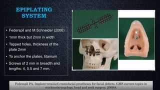 EPIPLATING
SYSTEM
• Federspil and M.Schneider (2000)
• 1mm thick but 2mm in width
• Tapped holes, thickness of the
plate 2mm
• To anchor the plates, titanium
• Screws of 2 mm in breadth and
lengths: 4, 5.5 and 7 mm.
Federspil PA. Implant-retained craniofacial prostheses for facial defects. GMS current topics in
otorhinolaryngology, head and neck surgery. 2009;8.
 