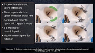• Supero- lateral rim and
infero- lateral rim
• Three implants both in
upper and lower orbital rims
• For irradiated patients,
hyperbaric oxygen therapy
• 6-8 months for
osseointegration
• Neodymium magnets for
retention
D’souza D. Role of implants in maxillofacial prosthodontic rehabilitation. Current concepts in dental
implantology. 2015 feb 25:179.
 