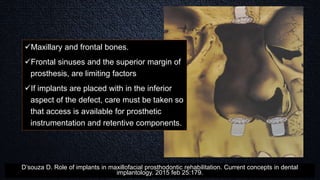 Maxillary and frontal bones.
Frontal sinuses and the superior margin of
prosthesis, are limiting factors
If implants are placed with in the inferior
aspect of the defect, care must be taken so
that access is available for prosthetic
instrumentation and retentive components.
D’souza D. Role of implants in maxillofacial prosthodontic rehabilitation. Current concepts in dental
implantology. 2015 feb 25:179.
 