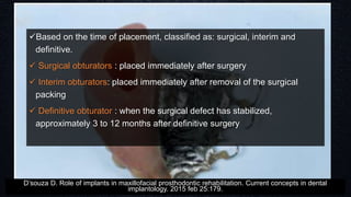 Based on the time of placement, classified as: surgical, interim and
definitive.
 Surgical obturators : placed immediately after surgery
 Interim obturators: placed immediately after removal of the surgical
packing
 Definitive obturator : when the surgical defect has stabilized,
approximately 3 to 12 months after definitive surgery
D’souza D. Role of implants in maxillofacial prosthodontic rehabilitation. Current concepts in dental
implantology. 2015 feb 25:179.
 