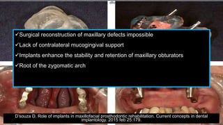 Surgical reconstruction of maxillary defects impossible
Lack of contralateral mucogingival support
Implants enhance the stability and retention of maxillary obturators
Root of the zygomatic arch
D’souza D. Role of implants in maxillofacial prosthodontic rehabilitation. Current concepts in dental
implantology. 2015 feb 25:179.
 