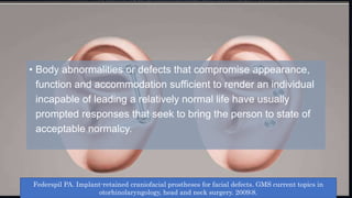 • Body abnormalities or defects that compromise appearance,
function and accommodation sufficient to render an individual
incapable of leading a relatively normal life have usually
prompted responses that seek to bring the person to state of
acceptable normalcy.
Federspil PA. Implant-retained craniofacial prostheses for facial defects. GMS current topics in
otorhinolaryngology, head and neck surgery. 2009;8.
 