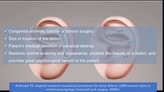  Congenital anomaly, trauma or tumour surgery.
 Size or location of the defect.
 Patient’s medical condition or personal desires.
 Restores normal anatomy and appearance, protects the tissues of a defect, and
provides great psychological benefit to the patient.
Federspil PA. Implant-retained craniofacial prostheses for facial defects. GMS current topics in
otorhinolaryngology, head and neck surgery. 2009;8.
 