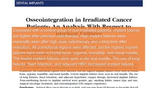 Compared with a control group of non-irradiated patients, implant failures
are higher after previous radiotherapy. High implant failures were
especially seen after high dose radiotherapy and a long time after
irradiation. All craniofacial regions were affected, but the highest implant
failures were seen in frontal bone, zygoma, mandible, and nasal maxilla.
The lowest implant failures were seen in the oral maxilla. The use of long
fixtures, fixed retention, and adjuvant HBO decreased implant failures.
 