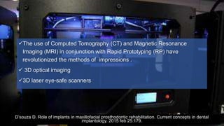 The use of Computed Tomography (CT) and Magnetic Resonance
Imaging (MRI) in conjunction with Rapid Prototyping (RP) have
revolutionized the methods of impressions .
 3D optical imaging
3D laser eye-safe scanners
D’souza D. Role of implants in maxillofacial prosthodontic rehabilitation. Current concepts in dental
implantology. 2015 feb 25:179.
 