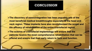 CONCLUSION
The discovery of osseointegration has been arguably one of the
most beneficial medical breakthroughs especially in the head and
neck region. These implants have also revolutionized the scope and
the efficacy of rehabilitation of the entire craniofacial region.
The science of craniofacial implantology will ensure that the
patients receive the most comprehensive rehabilitation that can be
offered and ensure that their early return to form and function.
 