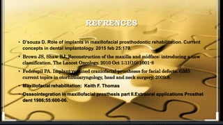 REFRENCES
• D’souza D. Role of implants in maxillofacial prosthodontic rehabilitation. Current
concepts in dental implantology. 2015 feb 25:179.
• Brown JS, Shaw RJ. Reconstruction of the maxilla and midface: introducing a new
classification. The Lancet Oncology. 2010 Oct 1;11(10):1001-8
• Federspil PA. Implant-retained craniofacial prostheses for facial defects. GMS
current topics in otorhinolaryngology, head and neck surgery. 2009;8.
• Maxillofacial rehabilitation: Keith F. Thomas
• Osseointegration in maxillofacial prosthesis part II.Extraoral applications Prosthet
dent 1986;55:600-06.
 