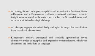  Art therapy is used to improve cognitive and sensorimotor functions, foster
self-esteem and self-awareness, cultivate emotional resilience, promote
insight, enhance social skills, reduce and resolve conflicts and distress, and
advance societal and ecological change.
 Art therapy engages the mind, body and spirit in ways that are distinct
from verbal articulation alone.
 Kinaesthetic, sensory, perceptual and symbolic opportunities invite
alternative modes of receptive and expressive communication, which can
circumvent the limitations of language.
 