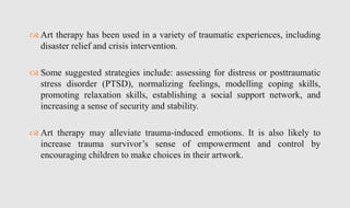  Art therapy has been used in a variety of traumatic experiences, including
disaster relief and crisis intervention.
 Some suggested strategies include: assessing for distress or posttraumatic
stress disorder (PTSD), normalizing feelings, modelling coping skills,
promoting relaxation skills, establishing a social support network, and
increasing a sense of security and stability.
 Art therapy may alleviate trauma-induced emotions. It is also likely to
increase trauma survivor’s sense of empowerment and control by
encouraging children to make choices in their artwork.
 