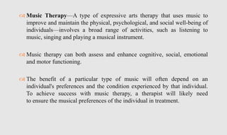  Music Therapy—A type of expressive arts therapy that uses music to
improve and maintain the physical, psychological, and social well-being of
individuals—involves a broad range of activities, such as listening to
music, singing and playing a musical instrument.
 Music therapy can both assess and enhance cognitive, social, emotional
and motor functioning.
 The benefit of a particular type of music will often depend on an
individual's preferences and the condition experienced by that individual.
To achieve success with music therapy, a therapist will likely need
to ensure the musical preferences of the individual in treatment.
 