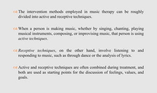  The intervention methods employed in music therapy can be roughly
divided into active and receptive techniques.
 When a person is making music, whether by singing, chanting, playing
musical instruments, composing, or improvising music, that person is using
active techniques.
 Receptive techniques, on the other hand, involve listening to and
responding to music, such as through dance or the analysis of lyrics.
 Active and receptive techniques are often combined during treatment, and
both are used as starting points for the discussion of feelings, values, and
goals.
 