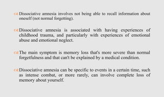  Dissociative amnesia involves not being able to recall information about
oneself (not normal forgetting).
Dissociative amnesia is associated with having experiences of
childhood trauma, and particularly with experiences of emotional
abuse and emotional neglect.
The main symptom is memory loss that's more severe than normal
forgetfulness and that can't be explained by a medical condition.
Dissociative amnesia can be specific to events in a certain time, such
as intense combat, or more rarely, can involve complete loss of
memory about yourself.
 