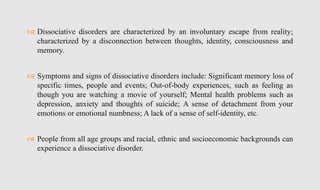  Dissociative disorders are characterized by an involuntary escape from reality;
characterized by a disconnection between thoughts, identity, consciousness and
memory.
 Symptoms and signs of dissociative disorders include: Significant memory loss of
specific times, people and events; Out-of-body experiences, such as feeling as
though you are watching a movie of yourself; Mental health problems such as
depression, anxiety and thoughts of suicide; A sense of detachment from your
emotions or emotional numbness; A lack of a sense of self-identity, etc.
 People from all age groups and racial, ethnic and socioeconomic backgrounds can
experience a dissociative disorder.
 