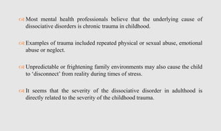  Most mental health professionals believe that the underlying cause of
dissociative disorders is chronic trauma in childhood.
 Examples of trauma included repeated physical or sexual abuse, emotional
abuse or neglect.
 Unpredictable or frightening family environments may also cause the child
to ‘disconnect’ from reality during times of stress.
 It seems that the severity of the dissociative disorder in adulthood is
directly related to the severity of the childhood trauma.
 