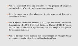  Various assessment tools are available for the purpose of diagnosis,
measuring level of severity and management process.
 Over the years, course of psychotherapy for the treatment of dissociative
disorder has evolved.
 The Cognitive Behaviour Therapy (CBT), Eye Movement Desensitized
Reprocessing (EMDR), Dialectical Behaviour Therapy (DBT), Hypnosis,
etc. are considered the most significant type of psychological management
for dissociative disorder.
 Various research works indicated that such management strategies brings
about more powerful, significant and long lasting effects.
 
