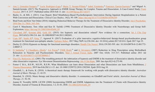  Ana I. Gonzalez-Vazquez,1,* Lucía Rodriguez-Lago,2 Maria T. Seoane-Pillado,3 Isabel Fernández,4 Francisca García-Guerrero,5 and Miguel A.
Santed-Germán (2017) The Progressive Approach to EMDR Group Therapy for Complex Trauma and Dissociation: A Case-Control Study; Front
Psychol. 2017; 8: 2377. Published online 2018 Feb 13. doi: 10.3389/fpsyg.2017.02377
 Baslet, G., & Hill, J. (2011). Case Report: Brief Mindfulness-Based Psychotherapeutic Intervention During Inpatient Hospitalization in a Patient
With Conversion and Dissociation. Clinical Case Studies, 10(2), 95–109. https://doi.org/10.1177/1534650110396359
 Brad Foote and Kim Van Orden (2016) Adapting Dialectical Behavior Therapy for the Treatment of Dissociative Identity Disorder; Am J Psychother.
2016 Dec 31; 70(4): 343–364.
 Carol F. Manchester, Tom Allen and Ken H. Tachiki (1998) Treatment of Dissociative Identity Disorder with Neurotherapy and Group Self-
Exploration; https://doi.org/10.1300/J184v02n04_03
 Cleveland JM1, Korman BM, Gold SN. (2015) Are hypnosis and dissociation related? New evidence for a connection; Int J Clin Exp
Hypn. 2015;63(2):198-214. doi: 10.1080/00207144.2015.1002691.
 Cope SR1, Smith JG2, King T3, Agrawal N (2017) Evaluation of a pilot innovative cognitive-behavioral therapy-based psychoeducation group
treatment for functional non-epileptic attacks; Epilepsy Behav. 2017 May;70(Pt A):238-244. doi: 10.1016/j.yebeh.2017.02.014. Epub 2017 Apr 25.
 Deeley Q (2016) Hypnosis as therapy for functional neurologic disorders; Handb Clin Neurol. 2016;139:585-595. doi: 10.1016/B978-0-12-801772-
2.00047-3
 D Saldanha,* S Chaudhury, (Retd),+ AA Pawar,# VSSR Ryali,** and K Srivastava (2007) Reduction in Drug Prescription using Biofeedback
Relaxation in Neurotic and Psychosomatic Disorders; Med J Armed Forces India. 2007 Oct; 63(4): 315–317. Published online 2011 Jul
21. doi: 10.1016/S0377-1237(07)80003-7
 Fine CG, Berkowitz AS. (2001) The wreathing protocol: the imbrication of hypnosis and EMDR in the treatment of dissociative identity disorder and
other dissociative responses. Eye Movement Desensitization Reprocessing. Am J Clin Hypn. 2001 Jan-Apr;43(3-4):275-90.
 Forner C B.A., B.S.W., M.S.W., R.S.W; What Mindfulness can learn about Dissociation and what Dissociation can learn from Mindfulness; J
Trauma Dissociation. 2019 Jan-Feb;20(1):1-15. doi: 10.1080/15299732.2018.1502568. Epub 2018 Aug 10.
 Gleadhill, L., & Ferris, K. (2010). A theoretical music therapy framework for working with people with dissociative identity disorder. Australian
Journal of Music Therapy, 21, 42-55.
 Hannibal, N. (2010). Music therapy and dissociative identity disorder: A commentary on Gleadhill and Ferris' article. Australian Journal of Music
Therapy, 21, 56–58.
 Joanne H. Twombly MSW, LICSW (2000) Incorporating EMDR and EMDR Adaptations into the Treatment of Clients with Dissociative Identity
Disorder, Journal of Trauma & Dissociation, 1:2, 61-81, DOI: 10.1300/J229v01n02_05
 