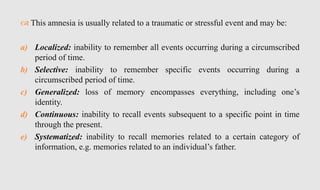  This amnesia is usually related to a traumatic or stressful event and may be:
a) Localized: inability to remember all events occurring during a circumscribed
period of time.
b) Selective: inability to remember specific events occurring during a
circumscribed period of time.
c) Generalized: loss of memory encompasses everything, including one’s
identity.
d) Continuous: inability to recall events subsequent to a specific point in time
through the present.
e) Systematized: inability to recall memories related to a certain category of
information, e.g. memories related to an individual’s father.
 